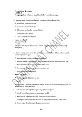 85
Pengambilan Keputusan
LEVEL 1
Mengumpulkan informasi untuk bertindak sesuai kewenangan
12. Menurut anda, kemampuan bekerja yang tinggi diperlukan ketika...
A. Saat dalam keadaan terdesak
B. Kapan saja saat kita bertugas
C. Bila situasi dan kondisi memungkinkan
D. Bila diminta oleh atasan
E. Ketika ada imbalan setimpal
Kunci Jawaban B
Orientasi Hasil
LEVEL 2
Berupaya meningkatkan hasil kerja pribadi yang lebih tinggi dari standar yang
ditetapkan
13. Ketika anda diminta saran oleh teman yang sudah berhasil dalam usahanya, anda
akan menyarankan agar...
A. Meningkatkan kemampuan dan pengetahuan
B. Memanfaatkan orang lain yang lebih berpengalaman dan berpengetahuan luas
C. Berusaha memperoleh dukungan dari pihak luar
D. Bekerjasama denga orang yang berwawasan luas
E. Mengikuti saja suratan nasib
Kunci Jawaban A
Pengembangan diri dan orang lain
LEVEL 2
Meningkatkan kemampuan bawahan dengan memberikan contoh dan penjelasan cara
melaksanakan suatu pekerjaan
14. Suatu hal saya mendapatkan tugas yang sepele, sikap saya....
A. Marah karena kemampuan saya dianggap rendah
B. Sedih karena saya mereasa tidak dianggap oleh perusahaan
C. Melimpahkan tugas tersebut pada rekan lain yang kapasitasnya lebih tepat
D. Segera menyelesaikan tugas dengan sepenuh hati
 