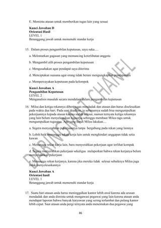 86
E. Meminta atasan untuk memberikan tugas lain yang sesuai
Kunci Jawaban D
Orientasi Hasil
LEVEL 1
Betanggung jawab untuk memenuhi standar kerja
15. Dalam proses pengambilan keputusan, saya suka.....
a. Melontarkan gagasan yang memancing keterlibatan anggota
b. Mengambil alih proses pengambilan keputusan
c. Mengusahakan agar pendapat saya diterima
d. Menciptakan suasana agar orang tidak berani mengungkapkan pendapatnya
e. Mempercayakan keputusan pada kelompok
Kunci Jawaban A
Pengambilan Keputusan
LEVEL 2
Menganalisis masalah secara mendalam dalam pengambilan keputusan
16. Milea dan ketiga rekannya diberi tugas mendadak dan atasan dan harus diselesaikan
pada waktu dua hari. Pada saat deadline, ia sebenamya sudah bisa mengumpulkan
pekerjaannya kepada atasan karena sudah selesai, namun ternyata ketiga rekannya
yang lain belum menyelesaikan tugasnya sehingga membaut Milea ragu untuk
mengumpulkan tugasnya. Apa yang harus Milea lakukan....
a. Segera menyerahkan pekerjaannya tanpa bergabung pada rekan yang lainnya
b. Lebih baik menunggu rekan kerja lain untuk menghindari anggapan tidak setia
kawan
c. Menunggu rekan kerja lain, baru menyerahkan pekerjaan agar terlihat kompak
d. Segera menyerahkan pekerjaan sekaligus melaporkan bahwa rekan kerjanya belum
menyelesaikan pekerjaan
e. Menunggu rekan kerjanya, karena jika mereka tidak selesai sebaiknya MiIea juga
tidak menyelesaikannya
Kunci Jawaban A
Orientasi hasil
LEVEL 1
Betanggung jawab untuk memenuhi standar kerja
17. Suatu hari atasan anda harus meninggalkan kantor lebih awal karena ada urusan
mendadak dan anda diminta untuk mengawasi pegawai yang lain karena atasan anda
mendapat laporan bahwa banyak karyawan yang sering terlambat dan pulang kantor
lebih cepat. Saat atasan anda pergi ternyata anda menemukan dua pegawai yang
 