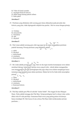6
B. Video di kanal youtube
C. tayangan berita di televisi
D. daftar harga barang pokok terbaru
E. buku paket
Jawaban C
25. Penilaian yang dilakukan oleh seorang guru harus didasarkan pada prosedur dan
kriteria yang jelas, tidak dipengaruhi subjektivitas penilai.. Hal ini sesuai dengan prinsip
….
A. Terbuka
B. menyeluruh.
C. bermakna
D. adil
E. obyektif
Jawaban E
26. Pak Liman adalah seorang guru olah raga pagi ini dia akan mengadakan penilaian
praktik berenang. Prinsip penilaian yang dilakukan adalah…
a. sahih
b. obyektif
c. menyeluruh
d. sistematis
e. beracuan kriteria
Jawaban A
27. Bu Linda adalah seorang guru seni, Hari ini dia ingin menilai kemampuan siswa dalam
membuat lukisan, selain hasil lukisan siswa yang di nilai , teknik dalam menggambar,
cara menggunakan alat dan perlengkapan dan juga sikap siswa dalam menghargai karya
temannya juga menjadi acuan dalam penilaian. Dalam hal ini bu linda telah menerapkan
prinsip ….
a. sahih
b. obyektif
c. menyeluruh
d. sistematis
e. beracuan kriteria
Jawaban C
28. Pak Bejo adalah guru PKn di sekolah “mekar Indah”. Dia tinggal di desa Mangun
Harjo. Siska adalah tetangga dari Pak Bejo. Setiap pembagian hasil evaluasi siska selalu
diberi nilai 85 oleh pak Bejo. Sementara Rudi siswa yang paling pintar di kelasnya
hanya mendapat 80. Dari kasus di atas artinya Pak Bejo tidak melaksanakan prinsip
penilaian….
 