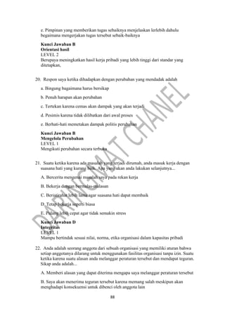 88
e. Pimpinan yang memberikan tugas sebaiknya menjelaskan lerlebih dahulu
begaimana mengerjakan tugas tersebut sebaik-baiknya
Kunci Jawaban B
Orientasi hasil
LEVEL 2
Berupaya meningkatkan hasil kerja pribadi yang lebih tinggi dari standar yang
ditetapkan,
20. Respon saya ketika dihadapkan dengan perubahan yang mendadak adalah
a. Bingung bagaimana harus bersikap
b. Penuh harapan akan perubahan
c. Tertekan karena cemas akan dampak yang akan terjadi
d. Pesimis karena tidak dilibatkan dari awal proses
e. Berhati-hati memetakan dampak politis perubahan
Kunci Jawaban B
Mengelola Perubahan
LEVEL 1
Mengikuti perubahan secara terbuka
21. Suatu ketika karena ada masalah yang terjadi dirumah, anda masuk kerja dengan
suasana hati yang kurang baik. Apa yang akan anda lakukan selanjutnya...
A. Bercerita mengenai masalah saya pada rekan kerja
B. Bekerja dengan bermalas-malasan
C. Beristirahat lebih lama agar suasana hati dapat membaik
D. Tetap bekerja seperti biasa
E. Pulang lebih cepat agar tidak semakin stress
Kunci Jawaban D
Integritas
LEVEL 1
Mampu bertindak sesuai nilai, norma, etika organisasi dalam kapasitas pribadi
22. Anda adalah seorang anggota dari sebuah organisasi yang memiliki aturan bahwa
setiap anggotanya dilarang untuk menggunakan fasilitas organisasi tanpa izin. Suatu
ketika karena suatu alasan anda melanggar peraturan tersebut dan mendapat teguran.
Sikap anda adalah...
A. Memberi alasan yang dapat diterima mengapa saya melanggar peraturan tersebut
B. Saya akan menerima teguran tersebut karena memang salah meskipun akan
menghadapi konsekuensi untuk dibenci oleh anggota lain
 