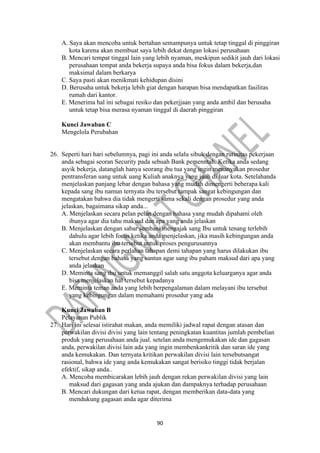 90
A. Saya akan mencoba untuk bertahan semampunya untuk tetap tinggal di pinggiran
kota karena akan membuat saya lebih dekat dengan lokasi perusahaan
B. Mencari tempat tinggal lain yang lebih nyaman, meskipun sedikit jauh dari lokasi
perusahaan tempat anda bekerja supaya anda bisa fokus dalam bekerja,dan
maksimal dalam berkarya
C. Saya pasti akan menikmati kehidupan disini
D. Berusaha untuk bekerja lebih giat dengan harapan bisa mendapatkan fasilitas
rumah dari kantor.
E. Menerima hal ini sebagai resiko dan pekerjjaan yang anda ambil dan berusaha
untuk tetap bisa merasa nyaman tinggal di daerah pinggiran
Kunci Jawaban C
Mengelola Perubahan
26. Seperti hari hari sebelumnya, pagi ini anda selalu sibuk dengan rutinitas pekerjaan
anda sebagai seoran Security pada sebuah Bank pemenntah. Ketika anda sedang
asyik bekerja, datanglah hanya seorang ibu tua yang ingin menanyakan prosedur
pentransferan uang untuk uang Kuliah anaknya yang jauh di luar kota. Setelahanda
menjelaskan panjang lebar dengan bahasa yang mudah dimengerti beberapa kali
kepada sang ibu namun ternyata ibu tersebut tampak sangat kebingungan dan
mengatakan bahwa dia tidak mengerti sama sekali dengan prosedur yang anda
jelaskan, bagaimana sikap anda...
A. Menjelaskan secara pelan pelan dengan bahasa yang mudah dipahami oleh
ibunya agar dia tahu maksud dan apa yang anda jelaskan
B. Menjelaskan dengan sabar sembani mengajak sang Ibu untuk tenang terlebih
dahulu agar lebih focus ketika anda menjelaskan, jika masih kebingungan anda
akan membantu ibu tersebut untuk proses pengurusannya
C. Menjelaskan secara perlahan tahapan demi tahapan yang harus dilakukan ibu
tersebut dengan bahasa yang santun agar sang ibu paham maksud dari apa yang
anda jelaskan
D. Meminta sang ibu untuk memanggil salah satu anggota keluarganya agar anda
bisa menjelaskan hal tersebut kepadanya
E. Meminta teman anda yang lebih berpengalaman dalam melayani ibu tersebut
yang kebingungan dalam memahami prosedur yang ada
Kunci Jawaban B
Pelayanan Publik
27. Hari ini selesai istirahat makan, anda memiliki jadwal rapat dengan atasan dan
perwakilan divisi divisi yang lain tentang peningkatan kuantitas jumlah pembelian
produk yang perusahaan anda jual. setelan anda mengemukakan ide dan gagasan
anda, perwakilan divisi lain ada yang ingin membenkankritik dan saran ide yang
anda kemukakan. Dan ternyata kritikan perwakilan divisi lain tersebutsangat
rasional, bahwa ide yang anda kemukakan sangat berisiko tinggi tidak berjalan
efektif, sikap anda..
A. Mencoba membicarakan lebih jauh dengan rekan perwakilan divisi yang lain
maksud dari gagasan yang anda ajukan dan dampaknya terhadap perusahaan
B. Mencari dukungan dari ketua rapat, dengan memberikan data-data yang
mendukung gagasan anda agar diterima
 