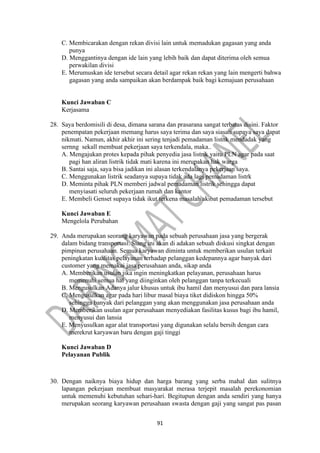 91
C. Membicarakan dengan rekan divisi lain untuk memadukan gagasan yang anda
punya
D. Menggantinya dengan ide lain yang lebih baik dan dapat diterima oleh semua
perwakilan divisi
E. Merumuskan ide tersebut secara detail agar rekan rekan yang lain mengerti bahwa
gagasan yang anda sampaikan akan berdampak baik bagi kemajuan perusahaan
Kunci Jawaban C
Kerjasama
28. Saya berdomisili di desa, dimana sarana dan prasarana sangat terbatas disini. Faktor
penempatan pekerjaan memang harus saya terima dan saya siasati supaya saya dapat
nikmati. Namun, akhir akhir ini sering tenjadi pemadaman listnk mendadak yang
sernng sekall membuat pekerjaan saya terkendala, maka..
A. Mengajukan protes kepada pihak penyedia jasa listrik yaitu PLN agar pada saat
pagi han aliran listrik tidak mati karena ini merupakan hak warga
B. Santai saja, saya bisa jadikan ini alasan terkendalanya pekerjaan saya.
C. Menggunakan listrik seadanya supaya tidak ada lagi pemadaman listrk
D. Meminta pihak PLN memberi jadwal pemadaman listrik sehingga dapat
menyiasati seluruh pekerjaan rumah dan kantor
E. Membeli Genset supaya tidak ikut terkena masalah akibat pemadaman tersebut
Kunci Jawaban E
Mengelola Perubahan
29. Anda merupakan seorang karyawan pada sebuah perusahaan jasa yang bergerak
dalam bidang transportasi. Siang ini akan di adakan sebuah diskusi singkat dengan
pimpinan perusahaan. Semua karyawan diminta untuk memberikan usulan terkait
peningkatan kualitas pelayanan terhadap pelanggan kedepannya agar banyak dari
customer yang memakai jasa perusahaan anda, sikap anda
A. Memberikan usulan jika ingin meningkatkan pelayanan, perusahaan harus
memenuhi semua hal yang diinginkan oleh pelanggan tanpa terkecuali
B. Mengusulkan Adanya jalur khusus untuk ibu hamil dan menyusui dan para lansia
C. Mengusulkan agar pada hari libur masal biaya tiket didiskon hingga 50%
sehingga banyak dari pelanggan yang akan menggunakan jasa perusahaan anda
D. Memberikan usulan agar perusahaan menyediakan fasilitas kusus bagi ibu hamil,
menyusui dan lansia
E. Menyusulkan agar alat transportasi yang digunakan selalu bersih dengan cara
merekrut karyawan baru dengan gaji tinggi
Kunci Jawaban D
Pelayanan Publik
30. Dengan naiknya biaya hidup dan harga barang yang serba mahal dan sulitnya
lapangan pekerjaan membuat masyarakat merasa terjepit masalah perekonomian
untuk memenuhi kebutuhan sehari-hari. Begitupun dengan anda sendiri yang hanya
merupakan seorang karyawan perusahaan swasta dengan gaji yang sangat pas pasan
 