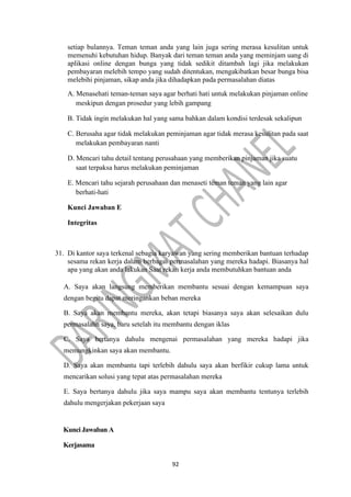 92
setiap bulannya. Teman teman anda yang lain juga sering merasa kesulitan untuk
memenuhi kebutuhan hidup. Banyak dari teman teman anda yang meminjam uang di
aplikasi online dengan bunga yang tidak sedikit ditambah lagi jika melakukan
pembayaran melebih tempo yang sudah ditentukan, mengakibatkan besar bunga bisa
melebihi pinjaman, sikap anda jika dihadapkan pada permasalahan diatas
A. Menasehati teman-teman saya agar berhati hati untuk melakukan pinjaman online
meskipun dengan prosedur yang lebih gampang
B. Tidak ingin melakukan hal yang sama bahkan dalam kondisi terdesak sekalipun
C. Berusaha agar tidak melakukan peminjaman agar tidak merasa kesulitan pada saat
melakukan pembayaran nanti
D. Mencari tahu detail tentang perusahaan yang memberikan pinjaman jika suatu
saat terpaksa harus melakukan peminjaman
E. Mencari tahu sejarah perusahaan dan menaseti teman teman yang lain agar
berhati-hati
Kunci Jawaban E
Integritas
31. Di kantor saya terkenal sebagia karyawan yang sering memberikan bantuan terhadap
sesama rekan kerja dalam berbagai permasalahan yang mereka hadapi. Biasanya hal
apa yang akan anda lakukan Saat rekan kerja anda membutuhkan bantuan anda
A. Saya akan langsung memberikan membantu sesuai dengan kemampuan saya
dengan begitu dapat meringankan beban mereka
B. Saya akan membantu mereka, akan tetapi biasanya saya akan selesaikan dulu
permasalahn saya, baru setelah itu membantu dengan iklas
C. Saya bertanya dahulu mengenai permasalahan yang mereka hadapi jika
memungkinkan saya akan membantu.
D. Saya akan membantu tapi terlebih dahulu saya akan berfikir cukup lama untuk
mencarikan solusi yang tepat atas permasalahan mereka
E. Saya bertanya dahulu jika saya mampu saya akan membantu tentunya terlebih
dahulu mengerjakan pekerjaan saya
Kunci Jawaban A
Kerjasama
 