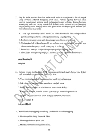 93
32. Pagi ini anda meminta bawahan anda untuk melakukan tinjauan ke lokasi proyek
yang kebetulan dibawah tanggung jawab anda. Namun lagi-lagi bawahan anda
tersebut mengingkari janjinya untuk melakukan tinjuan ke lokasi dengan berbagai
alasan yang anda rasa kurang masuk akal. Sedangkan ini merupakan pekerjaan yang
sangat penting demi menjaga nama baik perusahaan dan kepercayaan pemakai jasa
perusahaan anda sikap anda,
A. Tidak lagi memberinya maaf karena ini sudah keterlaluan tidak mengindahkan
perintah anda padahal itu adalah pekerjaan yang sangat penting
B. Berhenti memercayainya sejak kejadian pertama hingga selanjutnya
C. Melaporkan hal ini kepada pemilik perusahaan agar mendapatkan hukuman agar
dia memahami tugasnya untuk masa yang akan datang
D. Berani berkata tegas dengan menegurnya agar bertanggung jawab
E. Tidak cepat percaya dengannya jika diserahkan tugas lagi untuk kedepannya
Kunci Jawaban D
Integritas
33. Sebagai peserta lomba dalam HUT perusahaan di tempat saya bekerja, yang diikuti
oleh semua kolega perusahaan, maka saya akan
A. Yang penting saya akan berpatisipasi mewakili perusahaan saya
B. Tak cukup berpartisipasi saja, saya harus menjadi juara
C. Paling penting tingkatkan kebersamaan antara tim & kolega
D. Kompetisi menjadi juara itu utama, agar menjaga nama baik perusahaan
E. Apapun yang saya lakukan untuk menjaga kebaikan perusahaan
Kunci Jawaban B
Orientasi Hasil
34. Menurut saya orang yang membuang kesempatan adalah orang yang ….
A. Pikirannya bercabang dan tidak fokus.
B. Menunggu bantuan pihak lain.
C. Mundur, tanpa mau mengambil risiko.
 