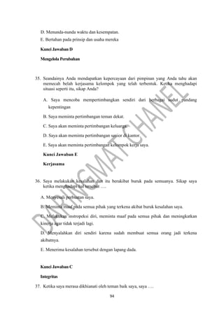 94
D. Menunda-nunda waktu dan kesempatan.
E. Bertahan pada prinsip dan usaha mereka
Kunci Jawaban D
Mengelola Perubahan
35. Seandainya Anda mendapatkan kepercayaan dari pimpinan yang Anda tahu akan
memecah belah kerjasama kelompok yang telah terbentuk. Ketika menghadapi
situasi seperti itu, sikap Anda?
A. Saya mencoba mempertimbangkan sendiri dari berbagai sudut pandang
kepentingan
B. Saya meminta pertimbangan teman dekat.
C. Saya akan meminta pertimbangan keluarga.
D. Saya akan meminta pertimbangan senior di kantor.
E. Saya akan meminta pertimbangan kelompok kerja saya.
Kunci Jawaban E
Kerjasama
36. Saya melakukan kesalahan dan itu berakibat buruk pada semuanya. Sikap saya
ketika menghadapi hal tersebut ….
A. Menyesali perbuatan saya.
B. Meminta maaf pada semua pihak yang terkena akibat buruk kesalahan saya.
C. Melakukan instropeksi diri, meminta maaf pada semua pihak dan meningkatkan
kinerja agar tidak terjadi lagi.
D. Menyalahkan diri sendiri karena sudah membuat semua orang jadi terkena
akibatnya.
E. Menerima kesalahan tersebut dengan lapang dada.
Kunci Jawaban C
Integritas
37. Ketika saya merasa dikhianati oleh teman baik saya, saya ….
 