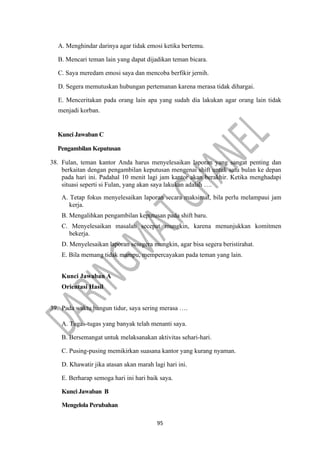 95
A. Menghindar darinya agar tidak emosi ketika bertemu.
B. Mencari teman lain yang dapat dijadikan teman bicara.
C. Saya meredam emosi saya dan mencoba berfikir jernih.
D. Segera memutuskan hubungan pertemanan karena merasa tidak dihargai.
E. Menceritakan pada orang lain apa yang sudah dia lakukan agar orang lain tidak
menjadi korban.
Kunci Jawaban C
Pengambilan Keputusan
38. Fulan, teman kantor Anda harus menyelesaikan laporan yang sangat penting dan
berkaitan dengan pengambilan keputusan mengenai shift untuk satu bulan ke depan
pada hari ini. Padahal 10 menit lagi jam kantor akan berakhir. Ketika menghadapi
situasi seperti si Fulan, yang akan saya lakukan adalah ….
A. Tetap fokus menyelesaikan laporan secara maksimal, bila perlu melampaui jam
kerja.
B. Mengalihkan pengambilan keputusan pada shift baru.
C. Menyelesaikan masalah secepat mungkin, karena menunjukkan komitmen
bekerja.
D. Menyelesaikan laporan sesegera mungkin, agar bisa segera beristirahat.
E. Bila memang tidak mampu, mempercayakan pada teman yang lain.
Kunci Jawaban A
Orientasi Hasil
39. Pada waktu bangun tidur, saya sering merasa ….
A. Tugas-tugas yang banyak telah menanti saya.
B. Bersemangat untuk melaksanakan aktivitas sehari-hari.
C. Pusing-pusing memikirkan suasana kantor yang kurang nyaman.
D. Khawatir jika atasan akan marah lagi hari ini.
E. Berharap semoga hari ini hari baik saya.
Kunci Jawaban B
Mengelola Perubahan
 