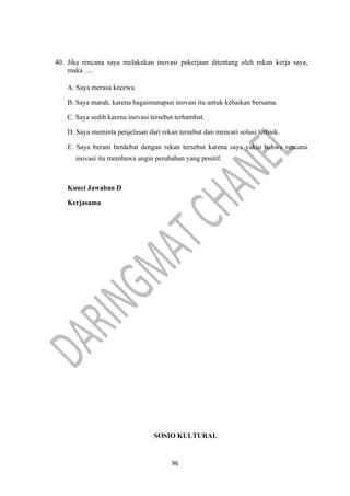96
40. Jika rencana saya melakukan inovasi pekerjaan ditentang oleh rekan kerja saya,
maka ….
A. Saya merasa kecewa
B. Saya marah, karena bagaimanapun inovasi itu untuk kebaikan bersama.
C. Saya sedih karena inovasi tersebut terhambat.
D. Saya meminta penjelasan dari rekan tersebut dan mencari solusi terbaik.
E. Saya berani berdebat dengan rekan tersebut karena saya yakin bahwa rencana
inovasi itu membawa angin perubahan yang positif.
Kunci Jawaban D
Kerjasama
SOSIO KULTURAL
 