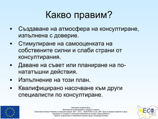 Какво правим? Създаване на атмосфера на консултиране, изпълнена с доверие. Стимулиране на самооценката на собствените силни и слаби страни от  консултирания . Даване на съвет или планиране на по-нататъшни действия. Изпълнение на този план. Квалифицирано насочване към други специалисти по консултиране. 