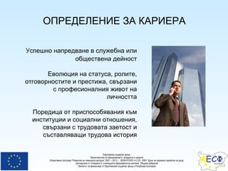 ОПРЕДЕЛЕНИЕ ЗА КАРИЕРА Успешно напредване в служебна или обществена дейност Еволюция на статуса, ролите, отговорностите и престижа, свързани с професионалния живот на личността Поредица от приспособявания към институции и социални отношения, свързани с трудовата заетост и съставляващи трудова история 