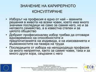 ЗНАЧЕНИЕ НА КАРИРЕРНОТО КОНСУЛТИРАНЕ   Изборът на професия е едно от най – важните решения в живота на всеки човек, което има много значими последици не само за самия него, но и за неговото семейство, а в известна степен и за цялото общество Добрият професионален избор трябва да отговаря едновременно на способностите и предпочитанията на индивида, и на изискванията и възможностите на пазара на труда Последиците от избора на неподходяща професия са много неприятни, както за самия човек, така и за много други хора, свързани с него 