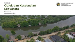 Objek dan Kesesuaian
Ekowisata
Disusun oleh:
Nur Rohim, S.Pi., M.Si.
MSP3236 Manajemen Sumber Daya Perairan
Fakultas Pertanian
Universitas Sumatera Utara
 