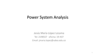 1
Power System Analysis
Jesús María López Lezama
Tel: 2198557 oficina: 19-437
Email: jmaria.lopez@udea.edu.co
 