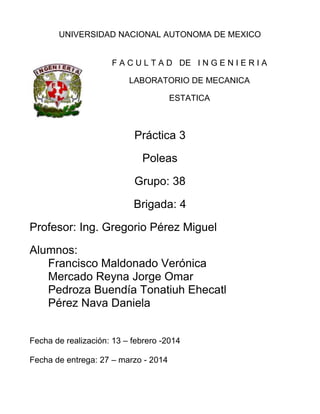 UNIVERSIDAD NACIONAL AUTONOMA DE MEXICO
F A C U L T A D DE I N G E N I E R I A
LABORATORIO DE MECANICA
ESTATICA
Práctica 3
Poleas
Grupo: 38
Brigada: 4
Profesor: Ing. Gregorio Pérez Miguel
Alumnos:
Francisco Maldonado Verónica
Mercado Reyna Jorge Omar
Pedroza Buendía Tonatiuh Ehecatl
Pérez Nava Daniela
Fecha de realización: 13 – febrero -2014
Fecha de entrega: 27 – marzo - 2014
 