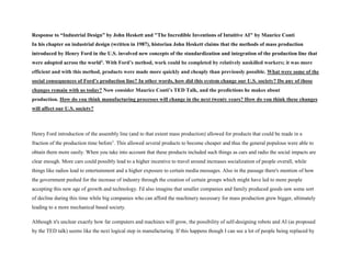 Response to “Industrial Design” by John Heskett and "The Incredible Inventions of Intuitive AI" by Maurice Conti
In his chapter on industrial design (written in 1987), historian John Heskett claims that the methods of mass production
introduced by Henry Ford in the U.S. involved new concepts of the standardization and integration of the production line that
were adopted across the world1. With Ford’s method, work could be completed by relatively unskilled workers; it was more
efficient and with this method, products were made more quickly and cheaply than previously possible. What were some of the
social consequences of Ford’s production line? In other words, how did this system change our U.S. society? Do any of those
changes remain with us today? Now consider Maurice Conti’s TED Talk, and the predictions he makes about
production. How do you think manufacturing processes will change in the next twenty years? How do you think these changes
will affect our U.S. society?
Henry Ford introduction of the assembly line (and to that extent mass production) allowed for products that could be made in a
fraction of the production time before1
. This allowed several products to become cheaper and thus the general populous were able to
obtain them more easily. When you take into account that these products included such things as cars and radio the social impacts are
clear enough. More cars could possibly lead to a higher incentive to travel around increases socialization of people overall, while
things like radios lead to entertainment and a higher exposure to certain media messages. Also in the passage there's mention of how
the government pushed for the increase of industry through the creation of certain groups which might have led to more people
accepting this new age of growth and technology. I'd also imagine that smaller companies and family produced goods saw some sort
of decline during this time while big companies who can afford the machinery necessary for mass production grew bigger, ultimately
leading to a more mechanical based society.
Although it's unclear exactly how far computers and machines will grow, the possibility of self-designing robots and AI (as proposed
by the TED talk) seems like the next logical step in manufacturing. If this happens though I can see a lot of people being replaced by
 