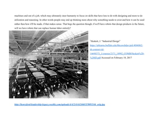 machines and out of a job, which may ultimately steer humanity to focus on skills that have less to do with designing and more to do
utilization and reasoning. In other words people may end up thinking more about why something needs to exist and how it can be used
rather then how it'll be made, if that makes sense. That begs the question though; if we'll have robots that design products in the future,
will we have robots that can replace human labor entirely?
1
Heskett, J. “Industrial Design”
https://ublearns.buffalo.edu/bbcswebdav/pid-4046062-
dt-content-rid-
14698373_1/courses/2171_14992_COMB/Heskett%20-
%20ID.pdf Accessed on February 18, 2017
http://henryford-leadership-legacy.weebly.com/uploads/4/4/2/4/44246015/9093546_orig.jpg
 