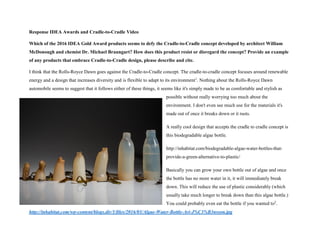 Response IDEA Awards and Cradle-to-Cradle Video
Which of the 2016 IDEA Gold Award products seems to defy the Cradle-to-Cradle concept developed by architect William
McDonough and chemist Dr. Michael Braungart? How does this product resist or disregard the concept? Provide an example
of any products that embrace Cradle-to-Cradle design, please describe and cite.
I think that the Rolls-Royce Dawn goes against the Cradle-to-Cradle concept. The cradle-to-cradle concept focuses around renewable
energy and a design that increases diversity and is flexible to adapt to its environment1
. Nothing about the Rolls-Royce Dawn
automobile seems to suggest that it follows either of these things, it seems like it's simply made to be as comfortable and stylish as
possible without really worrying too much about the
environment. I don't even see much use for the materials it's
made out of once it breaks down or it rusts.
A really cool design that accepts the cradle to cradle concept is
this biodegradable algae bottle.
http://inhabitat.com/biodegradable-algae-water-bottles-that-
provide-a-green-alternative-to-plastic/
Basically you can grow your own bottle out of algae and once
the bottle has no more water in it, it will immediately break
down. This will reduce the use of plastic considerably (which
usually take much longer to break down than this algae bottle.)
You could probably even eat the bottle if you wanted to2
.
http://inhabitat.com/wp-content/blogs.dir/1/files/2016/03/Algae-Water-Bottle-Ari-J%C3%B3nsson.jpg
 