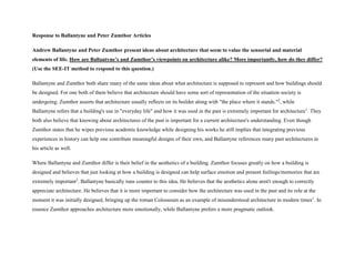 Response to Ballantyne and Peter Zumthor Articles
Andrew Ballantyne and Peter Zumthor present ideas about architecture that seem to value the sensorial and material
elements of life. How are Ballantyne’s and Zumthor’s viewpoints on architecture alike? More importantly, how do they differ?
(Use the SEE-IT method to respond to this question.)
Ballantyne and Zumthor both share many of the same ideas about what architecture is supposed to represent and how buildings should
be designed. For one both of them believe that architecture should have some sort of representation of the situation society is
undergoing. Zumthor asserts that architecture usually reflects on its builder along with "the place where it stands."2
, while
Ballantyne refers that a building's use in "everyday life" and how it was used in the past is extremely important for architecture1
. They
both also believe that knowing about architectures of the past is important for a current architecture's understanding. Even though
Zumthor states that he wipes previous academic knowledge while designing his works he still implies that integrating previous
experiences in history can help one contribute meaningful designs of their own, and Ballantyne references many past architectures in
his article as well.
Where Ballantyne and Zumthor differ is their belief in the aesthetics of a building. Zumthor focuses greatly on how a building is
designed and believes that just looking at how a building is designed can help surface emotion and present feelings/memories that are
extremely important2
. Ballantyne basically runs counter to this idea. He believes that the aesthetics alone aren't enough to correctly
appreciate architecture. He believes that it is more important to consider how the architecture was used in the past and its role at the
moment it was initially designed, bringing up the roman Colosseum as an example of misunderstood architecture in modern times1
. In
essence Zumthor approaches architecture more emotionally, while Ballantyne prefers a more pragmatic outlook.
 