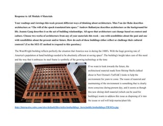 Response to All Module 4 Materials
Your readings and viewings this week present different ways of thinking about architecture. Mies Van der Rohe describes
architecture as “The will of the epoch translated into space.” Andrew Ballantyne describes architecture as the background for
life. Jeanne Gang describes it as the act of building relationships. All agree that architecture can change based on context and
culture. Choose two works of architecture from any of your materials this week – one with sensibilities about the past and one
with sensibilities about the present and/or future. How do each of these buildings either reflect or challenge their cultural
contexts? (Use the SEE-IT method to respond to this question.)
The WainWright building reflects perfectly the situation that America was in during the 1800's. With the huge growing rate of
America's population at hand buildings needed to be absolutely efficient at saving space2
. The building's height takes care of this need
and the way that it embraces its steel frame is symbolic of the growing technology at the time.
If we want to look towards the future, the
architectural material made from Shrimp Shells (talked
about in Neri Oxman's TedTalk1
) looks to help the
environment for years to come. The waste of material and
maintaining of the environment is something that is clearly
more conscious during present day, and it seems as though
this new shrimp shell material (which can be used for
buildings) wants to address this issue as disposing of it into
the ocean or soil will help marine/plant life.
http://interactive.wttw.com/sites/default/files/styles/tenbuildings_hero/public/tenbuildings/TB302ss.jpg
 