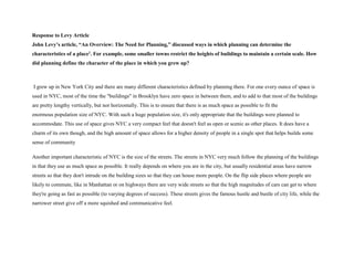 Response to Levy Article
John Levy’s article, “An Overview: The Need for Planning,” discussed ways in which planning can determine the
characteristics of a place1. For example, some smaller towns restrict the heights of buildings to maintain a certain scale. How
did planning define the character of the place in which you grew up?
I grew up in New York City and there are many different characteristics defined by planning there. For one every ounce of space is
used in NYC, most of the time the "buildings" in Brooklyn have zero space in between them, and to add to that most of the buildings
are pretty lengthy vertically, but nor horizontally. This is to ensure that there is as much space as possible to fit the
enormous population size of NYC. With such a huge population size, it's only appropriate that the buildings were planned to
accommodate. This use of space gives NYC a very compact feel that doesn't feel as open or scenic as other places. It does have a
charm of its own though, and the high amount of space allows for a higher density of people in a single spot that helps builds some
sense of community
Another important characteristic of NYC is the size of the streets. The streets in NYC very much follow the planning of the buildings
in that they use as much space as possible. It really depends on where you are in the city, but usually residential areas have narrow
streets so that they don't intrude on the building sizes so that they can house more people. On the flip side places where people are
likely to commute, like in Manhattan or on highways there are very wide streets so that the high magnitudes of cars can get to where
they're going as fast as possible (to varying degrees of success). These streets gives the famous hustle and bustle of city life, while the
narrower street give off a more squished and communicative feel.
 
