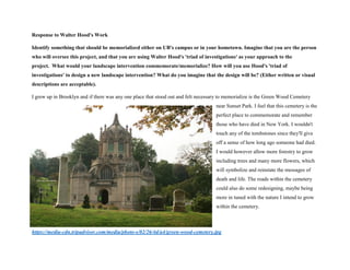 Response to Walter Hood's Work
Identify something that should be memorialized either on UB's campus or in your hometown. Imagine that you are the person
who will oversee this project, and that you are using Walter Hood's 'triad of investigations' as your approach to the
project. What would your landscape intervention commemorate/memorialize? How will you use Hood's 'triad of
investigations' to design a new landscape intervention? What do you imagine that the design will be? (Either written or visual
descriptions are acceptable).
I grew up in Brooklyn and if there was any one place that stood out and felt necessary to memorialize is the Green Wood Cemetery
near Sunset Park. I feel that this cemetery is the
perfect place to commemorate and remember
those who have died in New York. I wouldn't
touch any of the tombstones since they'll give
off a sense of how long ago someone had died.
I would however allow more forestry to grow
including trees and many more flowers, which
will symbolize and reinstate the messages of
death and life. The roads within the cemetery
could also do some redesigning, maybe being
more in tuned with the nature I intend to grow
within the cemetery.
https://media-cdn.tripadvisor.com/media/photo-s/02/26/4d/a4/green-wood-cemetery.jpg
 