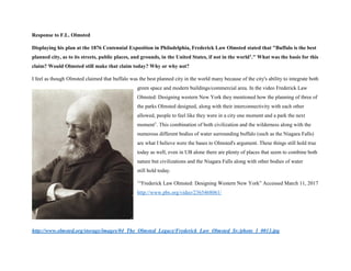 Response to F.L. Olmsted
Displaying his plan at the 1876 Centennial Exposition in Philadelphia, Frederick Law Olmsted stated that "Buffalo is the best
planned city, as to its streets, public places, and grounds, in the United States, if not in the world1." What was the basis for this
claim? Would Olmsted still make that claim today? Why or why not?
I feel as though Olmsted claimed that buffalo was the best planned city in the world many because of the city's ability to integrate both
green space and modern buildings/commercial area. In the video Frederick Law
Olmsted: Designing western New York they mentioned how the planning of three of
the parks Olmsted designed, along with their interconnectivity with each other
allowed, people to feel like they were in a city one moment and a park the next
moment1
. This combination of both civilization and the wilderness along with the
numerous different bodies of water surrounding buffalo (such as the Niagara Falls)
are what I believe were the bases to Olmsted's argument. These things still hold true
today as well, even in UB alone there are plenty of places that seem to combine both
nature but civilizations and the Niagara Falls along with other bodies of water
still hold today.
1
“Frederick Law Olmsted: Designing Western New York” Accessed March 11, 2017
http://www.pbs.org/video/2365468061/
http://www.olmsted.org/storage/images/04_The_Olmsted_Legacy/Frederick_Law_Olmsted_Sr./photo_1_0013.jpg
 