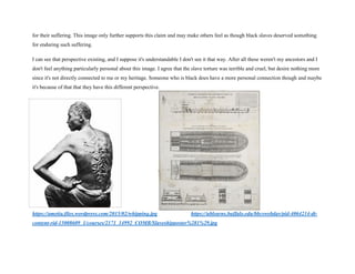 for their suffering. This image only further supports this claim and may make others feel as though black slaves deserved something
for enduring such suffering.
I can see that perspective existing, and I suppose it's understandable I don't see it that way. After all these weren't my ancestors and I
don't feel anything particularly personal about this image. I agree that the slave torture was terrible and cruel, but desire nothing more
since it's not directly connected to me or my heritage. Someone who is black does have a more personal connection though and maybe
it's because of that that they have this different perspective.
https://ametia.files.wordpress.com/2015/02/whipping.jpg https://ublearns.buffalo.edu/bbcswebdav/pid-4064214-dt-
content-rid-15008609_1/courses/2171_14992_COMB/Slaveshipposter%281%29.jpg
 