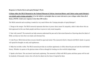 Response to Charles Davis and equityXdesign's Work
Critique either the MLK Memorial or the National Museum of African American History and Culture using equityXdesign’s
core beliefs and/or design principles1. (Use the beliefs or principles that are most relevant to your critique rather than all of
them.) (NOTE: Limit your response to less than 250 words.)
The MLK memorial and everything it stands for very much follows the 5 design principles of equityXdesign's1
.
1. Design at the margin: The MLK memorial represents that those in power alone cannot fix inequality, rather it takes those who are
both oppressed (in this case black people) and those in power to truly mend inequality.
2. Start with yourself: The memorial can help someone understand the past and to that extent themselves. Knowing about the ideals of
MLK can help one form their own ideals and eliminate bias.
3. Cede Power: MLK believed that everyone should be equal and united. This memorial which is littered with MLK's ideals via quotes
will spread his thoughts on unity and togetherness.
4. Make the invisible visible: The MLK memorial provides an excellent opportunity to reflect about the past and seek the truth behind
history. Whether via quotes or the glorious statue of him as though he's looking over the world he helped shape.
5. Speak to the future: This one doesn't need much explaining. The memorial is filled with MLK quotes and these quotes will be read
by hundreds of thousands visitors who will echo his ideals into the future if inspired by them.
 
