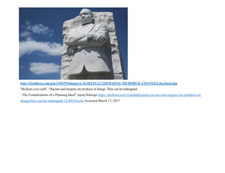 http://i.huffpost.com/gen/1304599/images/o-MARTIN-LUTHER-KING-MEMORIAL-CHANGES-facebook.jpg
1
Medium.com staff. “Racism and inequity are products of design. They can be redesigned.
: The Complications of a Planning Ideal” equityXdesign https://medium.com/@multiplyequity/racism-and-inequity-are-products-of-
design-they-can-be-redesigned-12188363cc6a Accessed March 17, 2017
 