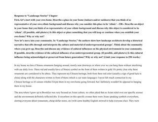 Response to "Landscape Stories" Chapter
First, let’s start with your own home. Describe a place in your home (indoors and/or outdoors) that you think of as
representative of your own ethnic background and discuss why you consider this place to be ‘ethnic’. –OR-- Describe an object
in your home that you think of as representative of your ethnic background and discuss why this object is considered to be
‘ethnic’. (If possible, add photo/s.) Is this object or place something that you will keep or continue when you establish your
own home? Why or why not?
Now let’s move into your community. In “Landscape Stories,” the authors show how landscape architects develop a historical
narrative that sifts through and interprets the culture and material of underrepresented groups1. Think about the community
where you grew up. Describe and discuss any evidence of cultural influences on the physical environment in your community.
If possible, describe evidence of the cultural influence of an underrepresented group. (If possible, add photo/s.) Is this cultural
influence being acknowledged or preserved from future generations? Why or why not? (Limit your response to 250 words.)
In my house we have Chinese ornaments hanging around, mostly near doorways or where ever we can hang them without interfering
with our daily lives. There red and usually have a Chinese symbol on the front of them written in gold. It's pretty clear why these
ornaments are considered to be ethnic. They represent my Chinese heritage, both from there red color (usually a sign of good luck in
china) along with the characters written in front of them (which is our main language). I never felt much connection to my
Chinese heritage so it's unsure whether I'd put them in my own home going forward, but I definitely wouldn't be opposed to hanging
them in my house.
The area where I grew up in Brooklyn was very focused on Asian culture, we often joked that us Asian ruled over our specific avenue
and the environment definitely reflected this. Everywhere on this specific avenue there were Asian speaking symbols everywhere,
alerting everyone about restaurants, cheap dollar stores, etc (with some healthy English strewed to help everyone else). They were
 
