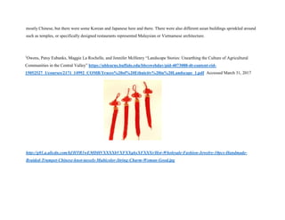 mostly Chinese, but there were some Korean and Japanese here and there. There were also different asian buildings sprinkled around
such as temples, or specifically designed restaurants represented Malaysian or Vietnamese architecture.
1
Owens, Patsy Eubanks, Maggie La Rochelle, and Jennifer McHenry “Landscape Stories: Unearthing the Culture of Agricultural
Communities in the Central Valley” https://ublearns.buffalo.edu/bbcswebdav/pid-4073088-dt-content-rid-
15052527_1/courses/2171_14992_COMB/Traces%20of%20Ethnicity%20in%20Landscape_1.pdf Accessed March 31, 2017
http://g01.a.alicdn.com/kf/HTB1wEMDHVXXXXbVXFXXq6xXFXXXr/Hot-Wholesale-Fashion-Jewelry-10pcs-Handmade-
Braided-Trumpet-Chinese-knot-tassels-Multicolor-String-Charm-Woman-Good.jpg
 