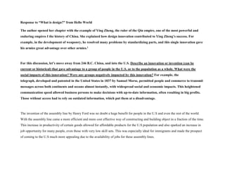 Response to “What is design?” from Hello World
The author opened her chapter with the example of Ying Zheng, the ruler of the Qin empire, one of the most powerful and
enduring empires I the history of China. She explained how design innovation contributed to Ying Zheng’s success. For
example, in the development of weaponry, he resolved many problems by standardizing parts, and this single innovation gave
his armies great advantage over other armies.1
For this discussion, let’s move away from 246 B.C. China, and into the U.S. Describe an innovation or invention (can be
current or historical) that gave advantage to a group of people in the U.S. or to the population as a whole. What were the
social impacts of this innovation? Were any groups negatively impacted by this innovation? For example, the
telegraph, developed and patented in the United States in 1837 by Samuel Morse, permitted people and commerce to transmit
messages across both continents and oceans almost instantly, with widespread social and economic impacts. This heightened
communication speed allowed business persons to make decisions with up-to-date information, often resulting in big profits.
Those without access had to rely on outdated information, which put them at a disadvantage.
The invention of the assembly line by Henry Ford was no doubt a huge benefit for people in the U.S and even the rest of the world.
With the assembly line came a more efficient and more cost effective way of constructing and building object in a fraction of the time.
This increase in productivity of certain goods allowed for affordable products for the U.S population and also sparked an increase in
job opportunity for many people, even those with very low skill sets. This was especially ideal for immigrants and made the prospect
of coming to the U.S much more appealing due to the availability of jobs for these assembly lines.
 