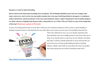 Response to Article on Sports Branding
Recent controversies about sports branding focus on ethnicity. The Washington Redskins team is just one example of the
larger controversy, but it receives the most public attention due to the name itself being defined as derogatory or insulting in
modern dictionaries, and the prominence of the team representing the nation’s capital. Should sports team branding designers
use ethnic references (Fighting Irish, Boston Celtics, Atlanta Braves, etc.)? Why? Why not? What are some of the complexities
of this issue? (Limit your response to 150 words.)
It seems very limiting and too strict to not be able to make any sort of reference whatsoever when it comes to sports branding or
branding in general, however I also think that the issue when taken to the extreme can also cause a lot of problems down the line.
That's why I think that it's not a yes or no situation and believe that
there should be some sort of middle ground or some limit to this sort of
thing. As to what this limit is I cannot say for sure. Maybe it can follow
that unless a reference offends people then it can be used, but then you
run into the issue of certain groups finding just about everything
offensive. Maybe I don't think too much about the Celtics, but another
more fanatic group may insist there's something wrong with it.
https://3degreez.com/wp-content/uploads/2015/09/brand-strategy.jpg
 