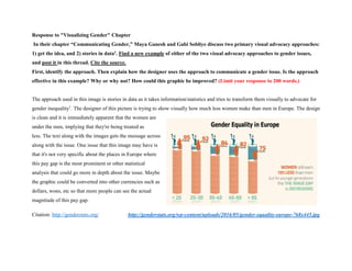 Response to "Visualizing Gender" Chapter
In their chapter “Communicating Gender,” Maya Ganesh and Gabi Sobliye discuss two primary visual advocacy approaches:
1) get the idea, and 2) stories in data1. Find a new example of either of the two visual advocacy approaches to gender issues,
and post it in this thread. Cite the source.
First, identify the approach. Then explain how the designer uses the approach to communicate a gender issue. Is the approach
effective in this example? Why or why not? How could this graphic be improved? (Limit your response to 200 words.)
The approach used in this image is stories in data as it takes information/statistics and tries to transform them visually to advocate for
gender inequality1
. The designer of this picture is trying to show visually how much less women make than men in Europe. The design
is clean and it is immediately apparent that the women are
under the men, implying that they're being treated as
less. The text along with the images gets the message across
along with the issue. One issue that this image may have is
that it's not very specific about the places in Europe where
this pay gap is the most prominent or other statistical
analysis that could go more in depth about the issue. Maybe
the graphic could be converted into other currencies such as
dollars, wons, etc so that more people can see the actual
magnitude of this pay gap.
Citation: http://genderstats.org/ http://genderstats.org/wp-content/uploads/2016/05/gender-equality-europe-768x445.jpg
 