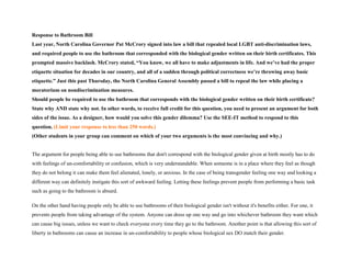 Response to Bathroom Bill
Last year, North Carolina Governor Pat McCrory signed into law a bill that repealed local LGBT anti-discrimination laws,
and required people to use the bathroom that corresponded with the biological gender written on their birth certificates. This
prompted massive backlash. McCrory stated, “You know, we all have to make adjustments in life. And we’ve had the proper
etiquette situation for decades in our country, and all of a sudden through political correctness we’re throwing away basic
etiquette.” Just this past Thursday, the North Carolina General Assembly passed a bill to repeal the law while placing a
moratorium on nondiscrimination measures.
Should people be required to use the bathroom that corresponds with the biological gender written on their birth certificate?
State why AND state why not. In other words, to receive full credit for this question, you need to present an argument for both
sides of the issue. As a designer, how would you solve this gender dilemma? Use the SEE-IT method to respond to this
question. (Limit your response to less than 250 words.)
(Other students in your group can comment on which of your two arguments is the most convincing and why.)
The argument for people being able to use bathrooms that don't correspond with the biological gender given at birth mostly has to do
with feelings of un-comfortability or confusion, which is very understandable. When someone is in a place where they feel as though
they do not belong it can make them feel alienated, lonely, or anxious. In the case of being transgender feeling one way and looking a
different way can definitely instigate this sort of awkward feeling. Letting these feelings prevent people from performing a basic task
such as going to the bathroom is absurd.
On the other hand having people only be able to use bathrooms of their biological gender isn't without it's benefits either. For one, it
prevents people from taking advantage of the system. Anyone can dress up one way and go into whichever bathroom they want which
can cause big issues, unless we want to check everyone every time they go to the bathroom. Another point is that allowing this sort of
liberty in bathrooms can cause an increase in un-comfortability to people whose biological sex DO match their gender.
 