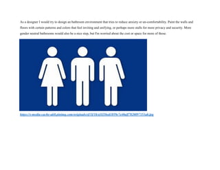 As a designer I would try to design an bathroom environment that tries to reduce anxiety or un-comfortability. Paint the walls and
floors with certain patterns and colors that feel inviting and unifying, or perhaps more stalls for more privacy and security. More
gender neutral bathrooms would also be a nice step, but I'm worried about the cost or space for more of those.
https://s-media-cache-ak0.pinimg.com/originals/ef/1f/1b/ef1f1bed1059e7e40aff7820897351ab.jpg
 