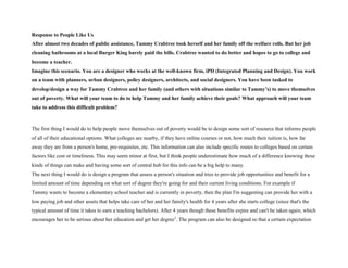 Response to People Like Us
After almost two decades of public assistance, Tammy Crabtree took herself and her family off the welfare rolls. But her job
cleaning bathrooms at a local Burger King barely paid the bills. Crabtree wanted to do better and hopes to go to college and
become a teacher.
Imagine this scenario. You are a designer who works at the well-known firm, iPD (Integrated Planning and Design). You work
on a team with planners, urban designers, policy designers, architects, and social designers. You have been tasked to
develop/design a way for Tammy Crabtree and her family (and others with situations similar to Tammy’s) to move themselves
out of poverty. What will your team to do to help Tammy and her family achieve their goals? What approach will your team
take to address this difficult problem?
The first thing I would do to help people move themselves out of poverty would be to design some sort of resource that informs people
of all of their educational options. What colleges are nearby, if they have online courses or not, how much their tuition is, how far
away they are from a person's home, pre-requisites, etc. This information can also include specific routes to colleges based on certain
factors like cost or timeliness. This may seem minor at first, but I think people underestimate how much of a difference knowing these
kinds of things can make and having some sort of central hub for this info can be a big help to many.
The next thing I would do is design a program that assess a person's situation and tries to provide job opportunities and benefit for a
limited amount of time depending on what sort of degree they're going for and their current living conditions. For example if
Tammy wants to become a elementary school teacher and is currently in poverty, then the plan I'm suggesting can provide her with a
low paying job and other assets that helps take care of her and her family's health for 4 years after she starts college (since that's the
typical amount of time it takes to earn a teaching bachelors). After 4 years though these benefits expire and can't be taken again, which
encourages her to be serious about her education and get her degree1
. The program can also be designed so that a certain expectation
 