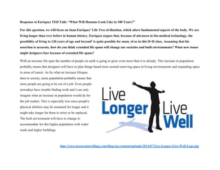 Response to Enriquez TED Talk: “What Will Humans Look Like in 100 Years?”
For this question, we will focus on Juan Enriquez’ Life Two civilization, which alters fundamental aspects of the body. We are
living longer than ever before in human history. Enriquez argues that, because of advances in bio-medical technology, the
possibility of living to 120 years of age and beyond1 is quite possible for many of us in this D+D class. Assuming that his
assertion is accurate, how do you think extended life spans will change our societies and built environments? What new issues
might designers face because of extended life spans?
With an increase life span the number of people on earth is going to grow even more than it is already. This increase in population
probably means that designers will have to plan things based more around reserving space in living environments and expanding space
in areas of transit. As for what an increase lifespan
does to society, more population probably means that
more people are going to be out of a job. Even people
nowadays have trouble finding work and I can only
imagine what an increase in population would do for
the job market. This is especially true since people's
physical abilities may be sustained for longer and it
might take longer for them to retire or be replaced.
The built environment will have to change to
accommodate for this higher population with wider
roads and higher buildings.
http://www.towncentervillage.com/blog/wp-content/uploads/2014/07/Live-Longer-Live-Well-Logo.jpg
 