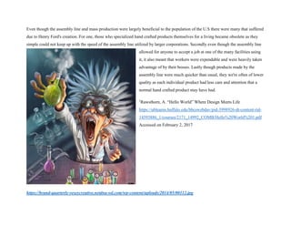 Even though the assembly line and mass production were largely beneficial to the population of the U.S there were many that suffered
due to Henry Ford's creation. For one, those who specialized hand crafted products themselves for a living became obsolete as they
simple could not keep up with the speed of the assembly line utilized by larger corporations. Secondly even though the assembly line
allowed for anyone to accept a job at one of the many facilities using
it, it also meant that workers were expendable and were heavily taken
advantage of by their bosses. Lastly though products made by the
assembly line were much quicker than usual, they we're often of lower
quality as each individual product had less care and attention that a
normal hand crafted product may have had.
1
Rawsthorn, A. “Hello World” Where Design Meets Life
https://ublearns.buffalo.edu/bbcswebdav/pid-3998926-dt-content-rid-
14593886_1/courses/2171_14992_COMB/Hello%20World%201.pdf
Accessed on February 2, 2017
https://brand-quarterly-veseycreative.netdna-ssl.com/wp-content/uploads/2014/05/00112.jpg
 
