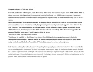 Response to Survey, FIXED, and Stelarc
Currently, we have the technology for you to choose many of the survey characteristics in your future child, and this ability to
choose poses some ethical questions. Of course, we all want the best for our own child. However, as we move into a more
collective situation, we need to consider how the consequences of majority choices for children might change who we are as a
species.
In the film trailer FIXED, you were introduced to the dilemma of living in a culture in which the “science-fiction of human
enhancement” has become almost a way of life, from prenatal genetic screening to bionic body parts1. In the video, “A Man
with Three Ears” you are introduced to an artist who is using current technology to move humans beyond their current
abilities2. Last week, Juan Enriquez asked us if it is ethical to evolve the human body. All of these videos suggest that the
concept of disability ‘as we know it’ could cease to exist in the future.
This leads us to this week’s discussion question:
What lessons do you think we should learn from history when thinking about emerging enhancement technologies
and reproductive technologies? What are some of the possible consequences (both positive and negative) of being able to
design our bodies and the bodies of our children? What ethical quandaries do these technologies pose
Body alteration definitely has its benefits and if we're speaking from a purely logical and survival sort of view then it seems like this
sort of technology is a key component of the future. Not only can this technology helped the more physically and mentally disabled,
but it can also help humans reach new heights with regards to their abilities just in general2
. People will be smarter, stronger, be of the
desired height, and will probably look more attractive overall. Continuing to increase human kind's abilities and reach another level of
potential makes perfect sense to continue the survival of our species.
 