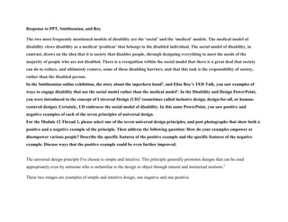 Response to PPT, Smithsonian, and Roy
The two most frequently mentioned models of disability are the ‘social’ and the ‘medical’ models. The medical model of
disability views disability as a medical ‘problem’ that belongs to the disabled individual. The social model of disability, in
contrast, draws on the idea that it is society that disables people, through designing everything to meet the needs of the
majority of people who are not disabled. There is a recognition within the social model that there is a great deal that society
can do to reduce, and ultimately remove, some of these disabling barriers, and that this task is the responsibility of society,
rather than the disabled person.
In the Smithsonian online exhibition, the story about the superhero hand2, and Elise Roy’s TED Talk, you saw examples of
ways to engage disability that use the social model rather than the medical model1. In the Disability and Design PowerPoint,
you were introduced to the concept of Universal Design (UD)3 (sometimes called inclusive design, design-for-all, or human-
centered design). Certainly, UD embraces the social model of disability. In this same PowerPoint, you saw positive and
negative examples of each of the seven principles of universal design.
For the Module 12 Thread 1, please select one of the seven universal design principles, and post photographs that show both a
positive and a negative example of the principle. Then address the following question: How do your examples empower or
disempower various people? Describe the specific features of the positive example and the specific features of the negative
example. Discuss ways that the positive example could be even further improved.
The universal design principle I've chosen is simple and intuitive. This principle generally promotes designs that can be used
appropriately even by someone who is unfamiliar to the design or object through natural and instinctual motions.3
These two images are examples of simple and intuitive design, one negative and one positive.
 