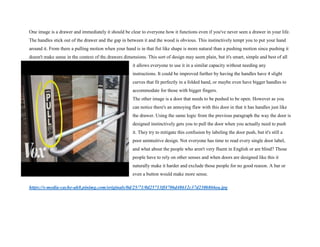 One image is a drawer and immediately it should be clear to everyone how it functions even if you've never seen a drawer in your life.
The handles stick out of the drawer and the gap in between it and the wood is obvious. This instinctively tempt you to put your hand
around it. From there a pulling motion when your hand is in that fist like shape is more natural than a pushing motion since pushing it
doesn't make sense in the context of the drawers dimensions. This sort of design may seem plain, but it's smart, simple and best of all
it allows everyone to use it in a similar capacity without needing any
instructions. It could be improved further by having the handles have 4 slight
curves that fit perfectly in a folded hand, or maybe even have bigger handles to
accommodate for those with bigger fingers.
The other image is a door that needs to be pushed to be open. However as you
can notice there's an annoying flaw with this door in that it has handles just like
the drawer. Using the same logic from the previous paragraph the way the door is
designed instinctively gets you to pull the door when you actually need to push
it. They try to mitigate this confusion by labeling the door push, but it's still a
poor unintuitive design. Not everyone has time to read every single door label,
and what about the people who aren't very fluent in English or are blind? Those
people have to rely on other senses and when doors are designed like this it
naturally make it harder and exclude those people for no good reason. A bar or
even a button would make more sense.
https://s-media-cache-ak0.pinimg.com/originals/0d/25/71/0d25713ff4706d48612c37d230b866ea.jpg
 