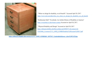 1
“When we design for disability, we all benefit.” Accessed April 28, 2017
https://www.ted.com/talks/elise_roy_when_we_design_for_disability_we_all_benefit
2
Smithsonian Staff. “Everybody: An Artifact History of Disability in America”
https://everybody.si.edu/#main-content Accessed on April 28, 2017.
3
“Physical Disability and Design” Accessed on April 28, 2017
https://ublearns.buffalo.edu/bbcswebdav/pid-4096571-dt-content-rid-
15419646_1/courses/2171_14992_COMB/Disabiity%20Lecture%20S17.pdf
https://ublearns.buffalo.edu/courses/1/2171_14992_COMB/db/_3697815_1/embedded/drawer_chest%281%29.jpg
 