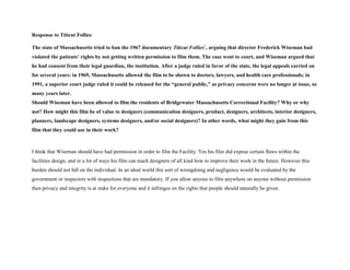 Response to Titicut Follies
The state of Massachusetts tried to ban the 1967 documentary Titicut Follies1
, arguing that director Frederick Wiseman had
violated the patients’ rights by not getting written permission to film them. The case went to court, and Wiseman argued that
he had consent from their legal guardian, the institution. After a judge ruled in favor of the state, the legal appeals carried on
for several years: in 1969, Massachusetts allowed the film to be shown to doctors, lawyers, and health care professionals; in
1991, a superior court judge ruled it could be released for the “general public,” as privacy concerns were no longer at issue, so
many years later.
Should Wiseman have been allowed to film the residents of Bridgewater Massachusetts Correctional Facility? Why or why
not? How might this film be of value to designers (communication designers, product, designers, architects, interior designers,
planners, landscape designers, systems designers, and/or social designers)? In other words, what might they gain from this
film that they could use in their work?
I think that Wiseman should have had permission in order to film the Facility. Yes his film did expose certain flaws within the
facilities design, and in a lot of ways his film can teach designers of all kind how to improve their work in the future. However this
burden should not fall on the individual. In an ideal world this sort of wrongdoing and negligence would be evaluated by the
government or inspectors with inspections that are mandatory. If you allow anyone to film anywhere on anyone without permission
then privacy and integrity is at stake for everyone and it infringes on the rights that people should naturally be given.
 