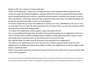 Response to PPT, The Architecture of Autism, Public Space
Prelude: Wolf Wolfensberger's seminal work "The Origin and Nature of Our Institutional Models" posited that society
characterizes people with intellectual disabilities as sub-human and burdens of charity, He argued that this dehumanization,
and the segregated institutions that result from it, ignored the potential productive contributions that all people can make to
society. He pushed for a shift in policy and practice that recognized the human needs of those with intellectual challenges and
provided the same basic human rights as for the rest of the population.
The Scenario: Imagine that you and your four children live in Amherst, New York in a $650,000 home at the end of a cul-de-
sac on the edge of a ten acre woods. The town has purchased a one acre lot three houses away from yours, and plans to build a
group home for ten intellectually challenged adults.
As a resident of the neighborhood, would you support or oppose this proposal and why?
You've learned additional information about the residents of the proposed group home in your neighborhood. In 2013, three
of the ten intended residents exhibited challenging behaviors including screaming, public masturbation, repetitive rocking,
and echolalia (elective incontinence). However, these behaviors have not occurred since then.
How would this change your opinion about the construction of the group home in your neighborhood?
The residents in your neighborhood voted (14-3) to reject the town of Amherst’s proposal to build a group home in the
neighborhood. Town officials agreed that the home would not be built in your neighborhood if you and your neighbors could
develop a workable alternative.
What are some possible solutions that would allow the residents of the home to be provided with “the same basic human rights
as the rest of the population”?
At first when I hear that 10 intellectually challenged people will have a group home dedicated to them three houses away from me I
am immediately skeptical, however I think I would support this proposal hoping that the challenges these people face are tamed or
 