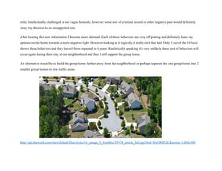 mild. Intellectually challenged is too vague honestly, however some sort of criminal record or other negative past would definitely
sway my decision to an unsupported one.
After hearing this new information I become more alarmed. Each of those behaviors are very off putting and definitely leans my
opinion on the home towards a more negative light. However looking at it logically it really isn't that bad. Only 3 out of the 10 have
shown these behaviors and they haven't been repeated in 4 years. Realistically speaking it's very unlikely these sort of behaviors will
occur again during their stay at our neighborhood and thus I still support the group home.
An alternative would be to build the group home further away from the neighborhood or perhaps separate the one group home into 2
smaller group homes in low traffic areas.
http://api.theweek.com/sites/default/files/styles/tw_image_9_4/public/55478_article_full.jpg?itok=ByOMFt2C&resize=1260x560
 