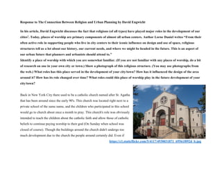 Response to The Connection Between Religion and Urban Planning by David Engwicht
In his article, David Engwicht discusses the fact that religions (of all types) have played major roles in the development of our
cities1. Today, places of worship are primary components of almost all urban centers. Author Lorne Daniel writes “From their
often active role in supporting people who live in city centers to their iconic influence on design and use of space, religious
structures tell us a lot about our history, our current needs, and where we might be headed in the future. This is an aspect of
our urban future that planners and urbanists should attend to.”
Identify a place of worship with which you are somewhat familiar. (If you are not familiar with any places of worship, do a bit
of research on one in your own city or town.) Show a photograph of this religious structure. (You may use photographs from
the web.) What roles has this place served in the development of your city/town? How has it influenced the design of the area
around it? How has its role changed over time? What roles could this place of worship play in the future development of your
city/town?
Back in New York City there used to be a catholic church named after St. Agatha
that has been around since the early 90's. This church was located right next to a
private school of the same name, and the children who participated in this school
would go to church about once a month to pray. This church's role was obviously
intended to teach the children about the catholic faith and allow those of catholic
beliefs to continue paying worship to their god (On Sunday when school was
closed of course). Though the buildings around the church didn't undergo too
much development due to the church the people around certainly did. Even if
https://c1.staticflickr.com/5/4117/4930031871_69561f092d_b.jpg
 