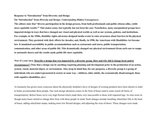 Response to “Introduction” from Diversity and Design
On “Introduction” from Diversity and Design: Understanding Hidden Consequences
The editors state that “diverse participation in the design process, from both professionals and public citizens alike, yields
more equitable results.”1 This makes sense, but typically has not been the case. Nonetheless, many marginalized groups have
impacted design in ways that have changed our visual and physical worlds as well as our systems, policies, and institutions.
For example, in the 1960s, disability rights advocates designed media events to raise awareness about barriers in the physical
environment. They persisted with their efforts for decades, and, finally, in 1990, the Americans with Disabilities Act became
law. It mandated accessibility in public accommodations such as restaurants and stores, public transportation,
communication, and other areas of public life. This dramatically changed our physical environment (from curb cuts to ramps
to automatic doors) and the results made public life more equitable.
Now it’s your turn. Describe a design that was impacted by a diversity group. How and why did it change form and/or
circumstances? (Note that a design can be anything requiring planning and development prior to the production of an action,
system, visual, material object, or environment. Also, keep in mind that, for our purposes, a diversity group is a group of
individuals who are underrepresented in society in some way—children, older adults, the economically disadvantaged, those
with cognitive disabilities, etc.)
As humanity has grown more conscious about the physically disabled a bevy of designs of existing products have been altered in order
to better accommodate these people. One such design alteration comes in the form of buses (and to some extent all forms of
transportation). Before buses we're very high floored which made them very inaccessible to those with impaired legs. As time went on
though many buses started to change their form with these people in mind. Such changes include installing wheelchair lifts to the back
of buses, adding wheelchair ramps, making more low floored designs, and adjusting the sizes of doors. These changes were made
 