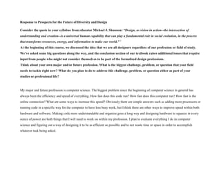 Response to Prospects for the Future of Diversity and Design
Consider the quote in your syllabus from educator Michael J. Shannon: “Design, as vision in action--the intersection of
understanding and creation--is a universal human capability that can play a fundamental role in social evolution, in the process
that transforms resources, energy, and information to make our world.” 1
At the beginning of this course, we discussed the idea that we are all designers regardless of our profession or field of study.
We’ve asked some big questions along the way, and the conclusion section of our textbook raises additional issues that require
input from people who might not consider themselves to be part of the formalized design professions.
Think about your own major and/or future profession. What is the biggest challenge, problem, or question that your field
needs to tackle right now? What do you plan to do to address this challenge, problem, or question either as part of your
studies or professional life?
My major and future profession is computer science. The biggest problem since the beginning of computer science in general has
always been the efficiency and speed of everything. How fast does this code run? How fast does this computer run? How fast is the
online connection? What are some ways to increase this speed? Obviously there are simple answers such as adding more processors or
running code in a specific way for the computer to have less busy work, but I think there are other ways to improve speed within both
hardware and software. Making code more understandable and organize goes a long way and designing hardware to squeeze in every
ounce of power are both things that I will need to work on within my profession. I plan to evaluate everything I do in computer
science and figuring out a way of designing it to be as efficient as possible and to not waste time or space in order to accomplish
whatever task being asked.
 