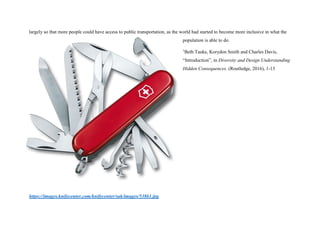 largely so that more people could have access to public transportation, as the world had started to become more inclusive in what the
population is able to do.
1
Beth Tauke, Korydon Smith and Charles Davis,
“Introduction”, in Diversity and Design Understanding
Hidden Consequences. (Routledge, 2016), 1-13
https://images.knifecenter.com/knifecenter/sak/images/53861.jpg
 