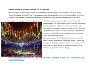 Response to Media/Society Chapter and TED Talk on Photographs
Where would you place the images shown in Photos That Changed the World into Croteau and Hoynes' diagram entitled
“Model of Media and the Social World”? Identify a mass media photograph taken in your own lifetime that has served as an
icon of an event. (Feel free to add an attachment.) What roles does this photo play in the communication of the event?
I would place the images shown in Photos That Changed the World2
in the media message or product section of Croteau and
Hoynes diagram1
. This is mostly for a very literal reason, in that they are
quite literally products and messages told through and by the media.
Each image holds some sort of meaning and while some may place them
into the Readers and audience section due to the myriad of interpretation
from these photos, I think it's much more appropriate to classify these
images based on tangible meaning.
Here's a photograph of the 2016 Rio Olympics closing ceremony. The
picture's message about the event is quite clear; this was a glorious and
exciting event filled with competition, thrill, and unwavering passion. No
matter what one's actual opinions are about the Olympics one has to
appreciate the spectacle and pride on display.
https://ublearns.buffalo.edu/courses/1/2171_14992_COMB/db/_3566733_1/Terminam_os_Jogos_Ol%C3%ADmpicos_Rio_2016_
%2829040726262%29.jpg
 